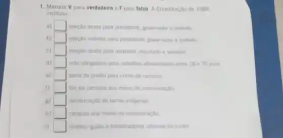 1. Marque V para verdadeiro e F para talso A Constituição de 1988
instituiu
a) square  eleicao direta para presidente, governador e prefeito
b) square  eleição indireta para presidente, governador e prefeito
c) square  eleicao direta para vereador, deputado e senador
d) square  voto obrigatorio para cidadilos alfabetizados entre 18 e 70 anos
e) square  pena de prisao para crime de racismo
f) square  fim da censura aos meios de comunicaçǎo
B) square  demarcacio de terras indigenes
h) square  censura aos meios de comunicaçlo
i) square  direitos iguais a trabelhadores urbanos ou rurais.