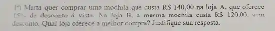 1?) Marta quer comprar uma mochila que custa RS 140,00 na loja A que oferece
15%  de desconto a vista.Na loja B, a mesma mochila custa R 120,00 , sem
desconto . Qual loja oferece a melhor compra?Justifique sua resposta.