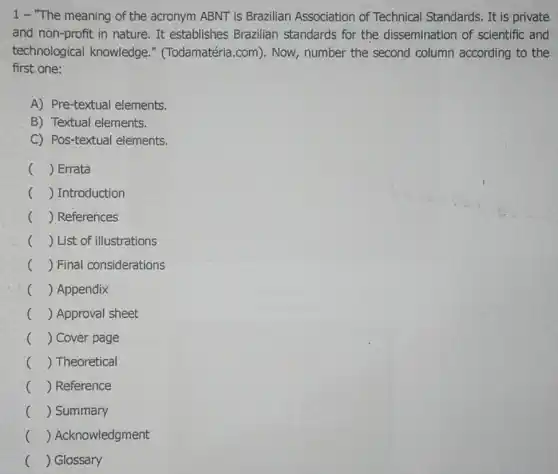 1- "The meaning of the acronym ABNT is Brazilian Association of Technical Standards. It is private
and non-profit in nature. It establishes Brazilian standards for the dissemination of scientific and
technological knowledge."(Todamatéria.com). Now, number the second column according to the
first one:
A) Pre-textual elements.
B) Textual elements.
C) Pos-textual elements.
() Errata
() Introduction
() References
() List of illustrations
c () Final considerations
c () Appendix
c () Approval sheet
() Cover page
c () Theoretical
() Reference
c () Summary
() Acknowledgment
() Glossary