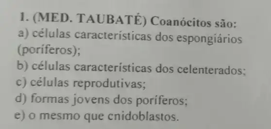 1. (MED. TA UBAT E) Coanócitos são:
a) células características dos espongiários
(poriferos);
b) células caracteristicas dos celenterados;
c) células reprodutivas;
d) formas jovens dos poriferos;
e) o mesmo que cnidoblastos.