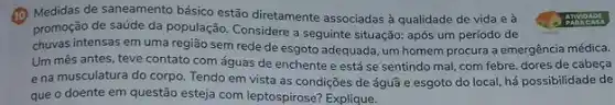 (1) Medidas de saneamento básico estão diretamente associadas à qualidade de vida e à
promoção de saúde da população. Considere a seguinte situação: após um período de
chuvas intensas em uma região sem rede de esgoto adequada, um homem procura a emergência médica.
Um mês antes, teve contato com águas de enchente e está se sentindo mal, com febre dores de cabeça
e na musculatura do corpo. Tendo em vista as condições de águâ e esgoto do local há possibilidade de
que o doente em questão esteja com leptospirose?Explique.