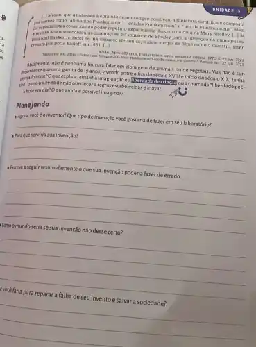 1. Mesmo que as alusoes a obra nào sejam sempro
por termos como "alimentos Frankenstein", "colulas Frankonstoin" Craturaciontifica o composta
de espectalistas convictos de poder repetir o experimento descrito na obra de Mary Shelley.
1ldots }  JA a novista Science recordou as do romance de Sholley para a invenção do marcapasso.
Bakken, criador do marcapasso eletrónico, a ideia surgiu do filmo sobre o monstro, inter-
pretado por Boris Karloft em 1931. [...]
Disponivel em: https://stoo.com ainda as
assunta a
a ciencia. ISTO E, 20 jan. 2021
ciencia/ Acosso em: 27 jun. 2021
Atualmente, não é nenhuma loucura falar em clonagem de animais ou de vegetais. Mas não é sur-
prendentssor-Oque explications and imaginaçãoé alliberdade de criação oua chamada "liberdade poé-
que uma garota de 19 anos, vivendo entre o fim do século XVIII e início do século XIX, tenha
tica', queéodireito de não obedecer a regras estabelecidas e inovar.
Ehojeem dia? Oque ainda é possivel imaginar?
Planejando
- Agora, vocéé o inventor!Que tipo de invenção você gostaria de fazer em seu laboratório?
__
discrimination
__
disappointed
__
__
__
UNIDADE 3