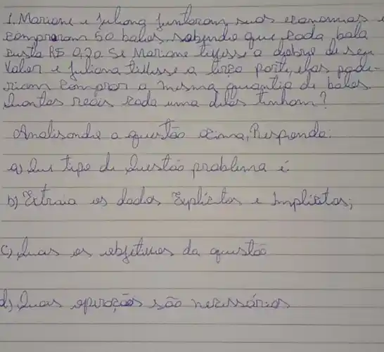 1. Morione u fulong funtoran suos economas eompraram 50 balas, sabendo que coda bala susto RS 0,20. Se Mariane tifuss a debre de seu Valer e fuliona tilhse a lirso porte, elas poderiam compron a mesing quantico di balos. hontes reais roda uma diles tinhom?
Amalisonde a quistóo cima, Rerpende:
a) Jus tipo de hustás problina é.
b) Extria es dados Explíetos e Implicitas;
c) duas as ebstituros da quusto
d) Luas apuracóos são nezussários