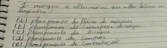 1- morque a alternativo que melho define a legística?
(A) plane fomento de fluxo de materiais
(B) plonefomento do transporte de cargas
(c) plane fomento de lsteque
(d) plonefomento de compras
(e) plomefomento de contratagreis