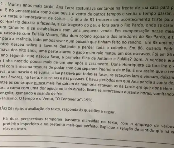 1 - Muitos anos mais tarde, Ana Terra costumava sentar-se na frente de sua casa para p
0. E no pensamento como que ouvia o vento de outros tempos e sentia o tempo passar,
via caras e lembrava -se de coisas... O ano de 81 trouxera um acontecimento triste para
0: Horácio deixara a fazenda, a contragosto do pai, e fora para o Rio Pardo , onde se casar.
um tanoeiro e se estabelecera com uma pequena venda. Em compensação nesse mes
casou-se com Eulália Moura, filha dum colono açoriano dos arredores do Rio Pardo, e tỉ
para a estância , indo ambos viver num puxado que tinham feito no rancho. Em 85 uma nu
otos desceu sobre a lavoura deitando a perder toda a colheita . Em 86, quando Pedri
mava dos oito anos , uma peste atacou o gado e um raio matou um dos escravos Foi em 86
ano seguinte que nasceu Rosa, a primeira filha de Antônio e Eulália ? Bom. A verdade era
a tinha nascido pouco mais de um ano após o casamento. Dona Henriqueta cortara-Ihe o
cal com a mesma tesoura de podar com que separara Pedrinho da mãe. E era assim que o ten
ava, o sol nascia e se sumia, a lua passava por todas as fases, as estações iam e vinham, deixan
nas árvores, na terra , nas coisas e nas pessoas. E havia periodos em que Ana perdia a conta do:
ntre as cenas que nunca mais The sairam da memória estavam as da tarde em que dona Henri
ara a cama com uma dor aguda no lado direito, ficara se retorcendo durante horas , vomitando
engolia, gemendo e suando de frio.
/erissimo. O tempo e o Vento, "O Continente', 1956.
TÃO 06) Após a avaliação do texto responda às questões a seguir.
Há duas perspectivas temporais bastante marcadas no texto, com - emprego de verbos
pretérito imperfeito e no pretérito mais-que-perfeito Explique a relação de sentido que há er elas no texto.
__