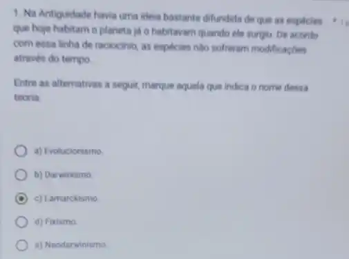 1. Na Antiguidade havia uma ideia bastante difundida de que as especies
que hoje habitam o planeta ja o habitavam quando ele surgiu. De acordo
com essa linha de raciocinio, as especies nào softeram modificaçōes
através do tempo.
Entre as alternativas a seguir, marque aquela que indica o nome dessa
teoria.
a) Evolucionismo
b) Darwinismo
A c) Lamarckismo
d) Fixismo
e) Neodarwinismo