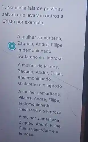 1. Na biblia fala de pessoas
salvas que levaram outros a
Cristo por exemplo:
A mulher samaritana,
C Zaqueu, André, Filipe,
endemoninhado
Gadareno e o leproso.
A mulher de Pilatos
Zaqueu, André, Filipe,
endemoninhado
Gadareno e o leproso
A mulher samaritana.
Pilatos, André, Filipe,
endemoninhado
Gadareno e o leproso.
A mulher samaritana
Zaqueu, André, Filipe,