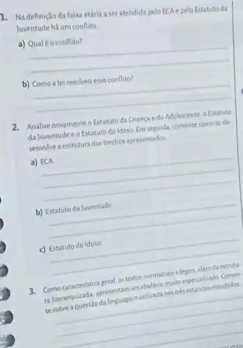 1. Na definição da faixa etária a ser atendida pelo ECA e pelo Estatuto da
Juventude há um conflito
a)
__
b)
__
2. Analise novamente o Estatuto da Criança e do Adolescente, o Estatuto
da Juventude e o Estatuto do Idoso. Em seguida, comente como se de
senvolve a estrutura dos trechos apresentados.
a)
__
b)
__
c) Estatuto do Idoso
__
Como caracteristica geral, os textos	estudados ranierarquizada, apresentary vocabulario muito especializado Comen-
te
__