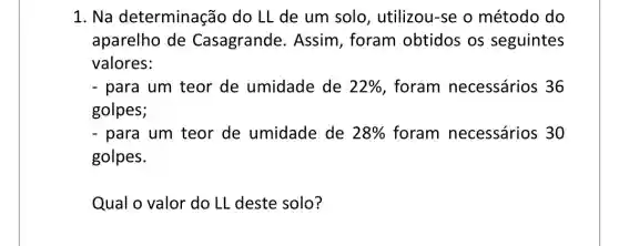 1. Na determinação do LL de um solo , utilizou-se o método do
aparelho de Casagrande . Assim, foram obtidos os seguintes
valores:
- para um teor de umidade de 22%  foram necessários 36
golpes;
- para um teor de umidade de 28%  foram necessários 30
golpes.
Qual o valor do LL deste solo?