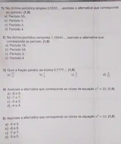 1) Na dizima periodica simples 0,5555 __ assinale a alternativa que corresponde
ao periodo: (1,0)
a) Perfodo 55.
b) Período 5
c) Periodo 3
d) Periodo 4
2) Na dizima periódica composta 1 ,15444 __ assinale a alternativa que
corresponde ao perlodo: (1,0)
a) Período 15
b) Periodo 54.
c) Período 3.
d) Período 4.
3) Qual a fração geratriz da dizima 0 ,7777 __ (1,0)
a) (77)/(9)
b) (7)/(9)
c) (9)/(7)
d) (9)/(77)
4) Assinale a alternativa que corresponde as raizes da equação x^2=25:(1,0)
a) -8 e 8.
b) -7 e7.
c) -5 e 5.
d) -4 e4.
5) Assinale a alternativa que corresponde as raizes da equação x^2=16:(1,0)
a) -4 04.
b) -8 e 8.
c) -7 o7.
d) -5 e 5.