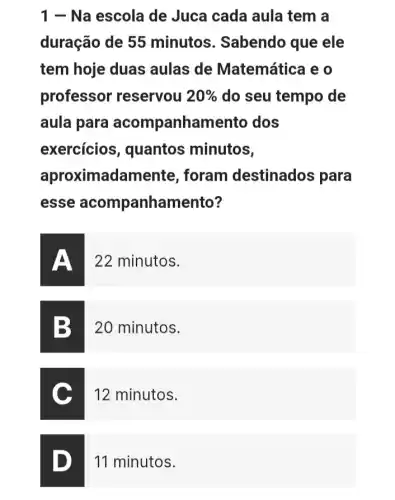 1 - Na escola de Juca cada aula tem a
duração de 55 minutos . Sabendo que ele
tem hoje duas aulas de Matemática e o
professor reservou 20%  do seu tempo de
aula para acompanham ento dos
exercicios , quantos minutos,
aproximadame ente, foram destinados para
esse acompanham ento?
22 minutos.
20 minutos.
12 minutos.
11 minutos.