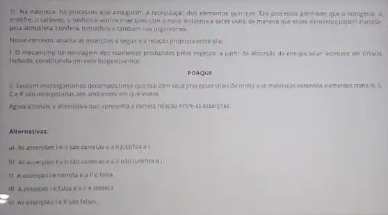 1) Na natureza ha processos que asseguram a recirculação dos elementos quimicos Tais processos permitem que - nitrogênio, o
enxolre, o carbono, o fosforo e outros interajam com o meio ambiente e seres vivos, de maneira que esses elementos podem transitar
pela atmosfera, litosfera, hidrosfera e tambern nos organismos
Nesse contexto, analise as asserçōes a seguir e a relação proposta entre elas
1. O mecanismo de reciclagem dos nutrientes produzidos pelos vegetais, a partir da absorção da energia solar, acontece em circuito
fechado, constituindo um cido biogeoquimico.
PORQUE
II. Existem microrganismos decompositores que realizam seus processos vitais de modo que maleculas contendo elementos como N. 5.
CeP são incorporadas aos ambientes em que vivem.
Agora assinale a alternativa que apresenta a correta relação entre as asserçoes
Alternativas:
a) As assercoes le II sao corretas e a II justifica a I.
b) As asserçoes le II sao corretas e a II nào justifica a I
c) Aasserçãolé correta e allé falsa
d) Aassercaole falsa e allé correta.
e) As asserçoes le II sao falsas