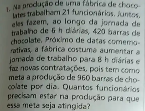 1. Na producao de uma fábrica de choco-
lates trabalham 21 funcioná ios. Juntos.
eles fazem, ao longo da jornada de
trabalho de 6 h diárias , 420 barras de
chocolate . Próximo de datas comemo-
rativas, a fábrica costum a aumentar a
jornada de trabalho para 8 h diárias e
faz novas contratações, pois tem como
meta a produção de 960 barras de cho-
colate por dia . Quantos funcionários
precisam estar na produção para que
essa meta seja atingida?