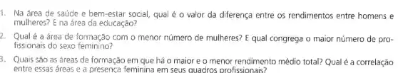 1. Na área de saúde e bem-estar social, qual é 0 valor da diferença entre os rendimentos entre homens e
mulheres? E na área da educação?
2. Qual é a área de formação com o menor número de mulheres? E qual congrega o maior número de pro-
fissionais do sexo feminino?
3. Quais são as áreas de formação em que há o maior e o menor rendimento médio total? Qual é a correlação
entre essas áreas e a presença feminina em seus quadros profissionais?