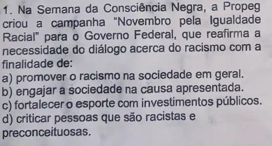 1. Na Semana da Consciência Negra, a Propeg
criou a campanha "Novembro pela Igualdade
Racial" para o Governo Federal , que reafirma a
necessidade do diálogo acerca do racismo com a
finalidade de:
a) promover o racismo na sociedade em geral.
b) engajar a sociedade na causa apresentada.
c) fortalecer o esporte com investimer tos públicos.
d) criticar pessoas que são racistas e
preconceituosas.