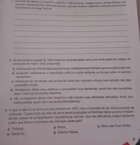 1. Napoleão ao assumir o poder em 1799 na França, investiu contra o Antigo Regime, que
vigorava majoritariamente na Europa durante o período moderno Relembre e descreva as principais
caraterísticas do Antigo Regime.
__
2. As revoluções europeias de 1848 podem ser compreendidas como uma continuidade em relação às
revoluções de 1820 e 1830 porque elas:
a) reproduziram as mesmas alianças politicas que os liberais tinham formado nas revoluções anteriores.
b) almejaram restabelecer a organização política e social existente na Europa antes do período
napoleônico.
c) retomaram as demandas das revoluções anteriores , incluindo a busca pela redução das desi-
gualdades sociais.
d) conseguiram atingir seus objetivos e conquistaram suas demandas , tendo sido bem -sucedidas,
assim como as revoluções anteriores.
e) não conseguiram atingir seus objetivos e não tiveram suas demandas atendidas , tendo sido
malsucedidas,assim como as revoluções anteriores.
3. A rigor, a Itália só se torna um país unificado em 1870, com a conclusão de seu longo processo de
unificação. O país é fruto da união de vários reinos localizados na Península Itálica que eram indepen-
dentes, apesar de compartilharem características culturais.Qual das alternativas a seguir apresenta
reino que liderou o processo de unificação desse país?
a) Toscana.
c) Roma.
e) Reino das Duas Sicílias.
b) Sardenha.
d) Estados Papais.