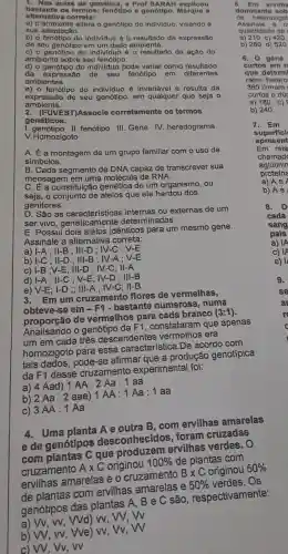 1. Nas aulas de genética a Prof SARAH explicou
bastante os termos: fenótipo e genótlpo. Marque a
alternativa correta:
a) o ambiente altera o genótipo do individuo, visando à
sua adaptação.
b) o fenótipo do individuo é o resultado da expressão
de seu genótipo em um dado ambiente.
c) o genótipo do individuo é o resultado da ação do
ambiente sobre seu fenótipo.
d) o genótipo do individuo pode variar como resultado
da expressão de seu fenótipo em diferentes
ambientes.
e) o fenótipo do individuo é invariável e resulta da
expressão de seu genótipo, em qualquer que seja o
ambiente.
UVEST)Associe corretamente os termos
genéticos.
I.genótipo II. fenótipo III Gene IV. heredograma
V.Homozigoto
A. É a montagem de um grupo familiar com o uso de
simbolos.
B. Cada segmento de DNA capaz de transcrever sua
mensagem em uma molécula de RNA.
C. É a constituição genética de um organismo , ou
seja, o conjunto de alelos que ele herdou dos
genitores.
D. São as ou externas de um
ser vivo, geneticamente determinadas.
E. Possui idênticos para um mesmo gene.
Assinale a alternativa correta:
a) I-A ; II-B ; III-D : IV-C ; V-E
b) I-C ; II-D ; III-B : IV-A ; V-E
c) I-B ;V-E; III-D : IV-C; II-A
d) I-A; II-C ; V-E : IV-D ; III-B
e) V-E; I-D ;; III-A : IV-C; II-B
Em um cruzamento flores de vermelhas,
obteve-se em - F1 - bastante numerosa , numa
de vermelhos para cada branco
(3:1)
Analisando o genótipo da F1, constataram que apenas
um em cada três descendentes era
homozigoto para essa característica.De acordo com
tais dados afirmar que a produção genotípica
da F1 desse cruzamento experimental foi:
a) 4 Aad) 1 AA:2 Aa: 1 aa
b) 2 Aa: 2 aae) 1 AA : 1 Aa:1 aa
c) 3AA:1Aa
4. Uma planta A e outra B, com ervilhas amarelas
e de genótipos desconhecidos foram cruzadas
com plantas C que produzem ervilhas verdes, O
cruzamento A X C originou
100%  de plantas com
ervilhas amarelas e o cruzamento
Btimes C originou 50% 
de plantas com ervilhas amarelas e
50%  verdes. Os
genótipos das plantas A, B e C são , respectivamente:
Wd) w, W, VV
b) W, vv, Vve w, Vv, W
c) W, VV, W
6. Em e TVllha
dominant o sob
de he tero zigot
Assinale a o
quantida de de
a) 210 c) 420
b) 280 d) 52 o
6. 0 ge ne
curto is em .
que det erm
ratos hetero
360 tinham I
a) 180. c)
b) 240.