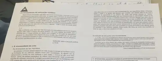 1. A ne coss idade da educação estética
Noob tempo dilustrads: vale dizer que foram encontra dos e tomados publicos OS
conhecimentos que seriam suficientes, ao menos, para a correçso de nossos principlos
praticosc e expl itoda livre Investigaçdo destrulu os concelto fantasiosos que por multo
mentira e o fanatismo a razio purificouse das Husdes dos sentidos e dos sofismas
enganadores, ea propria filcsofla, que a principle nos rebelara contra a natureza, chama-
nos de volta para seu selo com vor firme e urgente -onde a causa de ainda assim,
continuarmos barbaros?
[...]
NJo d suficiente, pols dizer que toda ilustração do entendimento so merece respelto
quando reful sobre o cardter; ela parte tambern.em certo sentido, do carater, pois o
caminho para a cabeya precisa ser aberto pelo coração. A educaçlo do sentimento,
portanto, a necessidade mals urgente de nosso tempo,nJo somente por ser um melo
de tornar athamente favordvel a vida o conhecime to aperfeççoado, mas por despertar
ela mesmao aperfelcoumento do saber.
ScHilleR, Sobre a educordo estética,
p.55-56.
2 A necessidade da arte
As limitaçoes do ser humano
Na verdade, o homem sempre quererd ser mais do que é, semprese revoltará contra
as limitaçoes da sua natureza, sempre lutard pela Imortalidade. Se alguma ver se
desvanecesse o anselo de tudo conhecer e tudo poder, o homem j nǎo seria mais
homem. Assim, ele sempre necessitard da ciêncla, para desvendar todos os possivels
segredos da natureza e domini-la. Esempre necessitard da arte para se famillarizar com
vida e com aquela parte do real que a sua imaginaci
vidas diferentes sem se destruic pela multiplicidade da sua experiencia. Baluac costumava
imitar a andar e os gestos das pessoas que caminha vam adiante dele na rua,com a
Apalionavase tho obsesivamente por seus romances que os personagens destes se the
mais reais do que a realidade exterior que o cercava. Aqueles que, entre nos, se
limitam a consumir a arte como entretenimento nil correm semelhante risco: porém o
nosso "tu" limitado sofre uma ampliação maravilhosa pela experiencia de uma obra de
arte. Realiza-se dentro de nos um processo de identificação, de modo que podemos sentir,
quase sem esforco, que nilo somos meras testemunhas da criação, que somos um pouco,
tambem, criadores daquelas obras que estendem os nossos horizontes e nos elevam acima
da superficie a que estamos pegados. Desse mode,nǎo delxa de haver uma verdade na
idela de que a arte é um substituto da vida.
A evoluglio da arte Junto com a humanic lade
como melo de farer e homem sentlr e conviver com on demals.com tudo o que e come que está para ter-
natural em artificial, o homem, que se tomou um magico, o criador da realidade social, sert sempre o migleo
arte, p 247-254 intertitulos nossos.
1. No primelro texto, que grande contradição do perlodo llustrado causa assombro no autor?