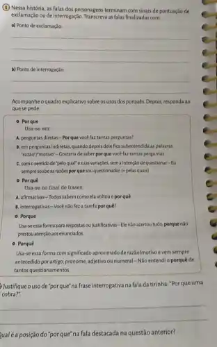 (1) Nessa história, as falas dos personagens terminam com sinais de pontuação de
exclamação ou de interrogação as falas finalizadas com:
a) Ponto de exclamação:
__
b) Ponto de interrogação:
__
Acompanhe o quadro explicativo sobre os usos dos porquês. Depois, responda ao
que se pede.
- Porque
Usa-se em:
A. perguntas diretas-Porque você faztantas perguntas?
B. em perguntas indiretas, quando depois dele fica subentendida as palavras
"razão"motivo"- Gostaria de saber por que você faz tantas perguntas.
C. comosentidode "peloqual" e suas variações, sem a intenção de questionar-Eu
sempre soubeas razōes por que sou questionador.(" pelas quais)
- Porquê
Usa-se no final de frases:
A. afirmativas-Todos sabem como ela voltou e porquê.
B. interrogativas-Você não fez a tarefa por quê?
- Porque
Usa-seessa forma para respostas ou justificativas -Ele não acertou tudo.porque nào
prestou atenção aos enunciados.
- Porquê
Usa-se essa forma com significado aproximado de razão/motivo e vem sempre
antecedido porartigo, pronome.adjetivo ou numeral-Não entendi o porquê de
tantos questionamentos.
Justifiqueouso de "porque" na frase interrogativa na fala da tirinha:"Por que uma
cobra?".
__
Qualéa posição do "porque na fala destacada na questão anterior?