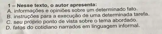 1- Nesse texto , o autor apresenta:
A. informações e opiniões sobre um determinado fato.
B. instruções para a execução de uma determinada tarefa.
C. seu ponto de vista sobre o tema abordado.
D. fatos do cotidiano narrados em linguagem informal.