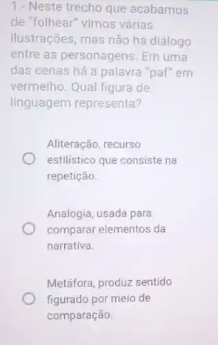 1.- Neste trecho que acabamos
de "folhear" vimos várias
ilustrações, mas não há diálogo
entre as personagens. Em uma
das cenas há a palavra "paf" em
vermelho. Qual figura de
linguagem representa?
Aliteração, recurso
estilistico que consiste na
repetição.
Analogia, usada para
comparar elementos da
narrativa.
Metáfora, produz sentido
figurado por meio de