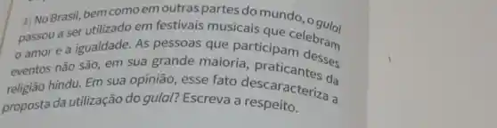 1/ No Brasil, bem comoem outras partes do mundo
passou a ser utilizado em festivais musicais que
amor e a igualdade. As pessoas que participanelebram
eventos não são em sua grande maioria praticantesses
religião hindu. Em sua opinião , esse fato da
proposta da utilização do gulal? Escreva a descaracteriza