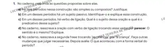 1. No caderno, responda as questões propostas sobre elas.
LUC II&) Hà dọis periodos nessa construção: são simples ou compostos?Justifique.
b) Em um desses períodos há um sujeito passivo Identifique-o e explique essa construção
c) Em um desses períodos, há verbo de ligação. Qual é 0 sujeito dessa oração e qual é 0
predicativo desse sujeito?
d) No caderno , reescreva a oração com verbo de ligação trocando esse verbolpor parecer. 0
sentido é o mesmo?Explique.
TEIXE
e) No caderno reescreva a segunda frase trocando "aschiaheas"pared criança". Faça outras
mudanças que julgar necessárias. Depois avalie: O que aconteceu com a forma verbal do
periodo?
LU