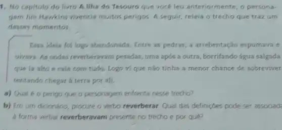 1. No capitulo do livro A llha do Tesouro que vocé leu anteriormente o persona-
gem Jim Hawkins vivencia muitos perigos. A seguir releia o trecho que trazum
desses momentos.
Essa idela foilogo abandonada. Entre as pedras, a arrebentaçǎo espumava e
uivava. As ondas reverberavam pesadas, uma após a outra, borrifando água salgada
que ia alto e cala com tudo. Logo vi que nào tínha a menor chance de sobreviver
tentando chegar a terra por ali.
a) Qual 60 perigo que o personagem enfrenta nesse trecho?
b) Em um dicionário procure o verbo reverberar. Qual das definições pode ser associad
a forma verbal reverberavam presente no trecho e por que?