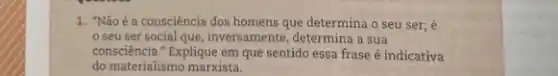 1. "Nãoé a consciência dos homens que determina o seu ser; é
seu ser social que, inversamente, determina a sua
consciência." Explique em que sentido essa frase é indicativa
do materialismo marxista.