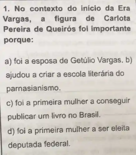 1. No contexto do início da Era
Vargas , a figura de Carlota
Pereira de Queirós foi importante
porque:
a) foi a esposa de Getúlio Vargas. b)
ajudou a criar a escola literária do
parnasianismo.
c) foi a primeira mulher a conseguir
publicar um livro no Brasil.
d) foi a primeira mulher a ser eleita