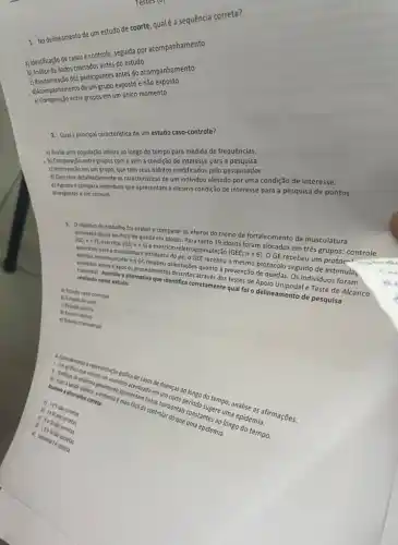 1. No delineamento de um estudo de coorte, quale a sequência correta?
a) Identificação de casos controle, seguida por acompanhamento
b) Ansise de dados coletados antes do estudo
b) Analise de dado dos participantes antes do acompanhamento
d)Acompanhamento de um grupo exposto e não exposto
entre grupos em um único momento
Testes (9) - 
2. Qual a principal caracteristica de um estudo caso-controle?
a) Avalia uma população inteira ao longo do tempo para medida de frequências.
- b) Comparação entre grupos com e sem a condição de interesse para a pesquisa.
c) Intervenção em um grupo, que tem seus habitos modificados pelo pesquisador.
d) Descreve detalhadamente as caracteristicas de um individuo afetado por uma condição de interesse.
e) Agrupa e compara individuos que apresentam a mesma condição de interesse para a pesquisa de pontos
divergentes e em comum.
do trabalho foi avaliar e comparar os efeitos do treino de fortalecimento da musculatura
intrinseca do pé no risco de queda em idosos. Para tanto 19 idosos foram alocados em três grupos: controle (GC;n=7) exercicio (GE;n=6)
excercio-eletroestimulação (GEE;
n=6)
GE recebeu um protocn exercicios para a musculatura intrinseca do pé, o GEE recebeu o mesmo protocolo seguido de estimula
romusculare o GC edimentos destroyee quanto a prevenção de guedas. Os individuos foram antes e após os procedimento
realizado nesse estudo:
realings: Assinale a alternative que identifica corretamente qual foi o delineamento de pesquisa
a) Estudo caso-controle
b) Estudo de caso
c) Estudo coorte
d) Ensaio clinico
e) Estudo transversal
a. Craticas de endem endonesie apresentam coas horizontal umaentes 20 longo
enterato acentuado en
de wado empercas 20 longo do tempo,
de controlar do que uma epidemia.
b) 1e
c) Life
c) Somente is corret