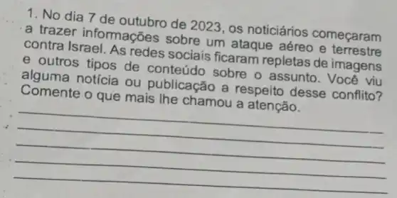 1. No dia 7 de outubro de 2023, os noticiários começaram
a trazer informações sobre um ataque aéreo e terrestre
contra Israel. As redes sociais ficaram repletas de imagens
e outros tipos de conteúdo sobre o assunto. Você viu
alguma notícia ou publicação a respeito desse conflito?
Comente o que mais the chamou a atenção.
__