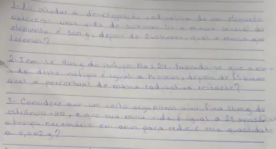 1. No estudar a desintegrasão radioativa de um elemento obteve-se uma vida de sohoras. Se a massa inicial do elemento é 500 mathrm(~g) , depois de 2 sohoras, aval a massa que teremos?
2. Tem-se 400 mathrm(~g) do isótopo mathrm(Na)=24 . Sabendo-se que a meia vida deste isótopo é igual a is horas, depois de fis horas qual o percentual de massa radioativa restante?
3. Considere que um certo organismo vivo fixa 16 mathrm(mg) de estróncio -90, e que sua meia vida é igual a 28 anos. Qual o tempo necessário em anos para reduir esso quantidade a 0,002 mathrm(~g) ?