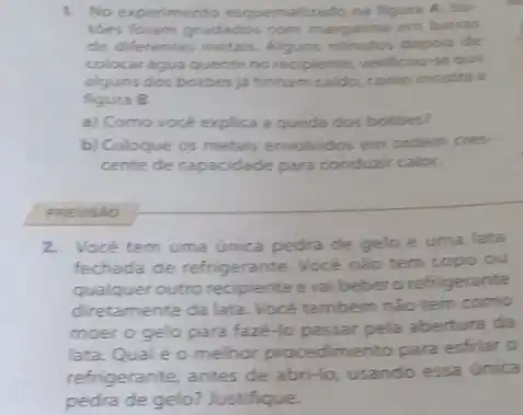 1. No experimento esquematizado na figura A. bo
toes foram grudados com margarina em barras
de diferentes depois de
colocar agua quente no recipiente, verificou-seque
alguns dos botoes ja tinham caldo, como mostra a
figura B.
a) Como vocé explica a queda dos botbes?
b) Coloque os metais envolvidos em ondem cres-
cente de capacidade para conduzir calor.
PREVISAO
2.Vocé tem uma única pedra de gelo e uma lata
fechada de refrigerante.Vocé nào tem copo ou
qualquer outro recipiente e vaibeber orefriger
diretamente da lata. Vocé também nào tem como
moer o gelo para faze-lo passar pela abertura da
lata. Qual éo melhor procedimento para esfriar 0
refrigerante, antes de abri-lo, usando essa única
pedra de gelo? Justifique.