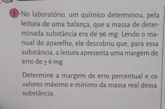 1) No laboratório , um químico determinou, pela
leitura de uma balança, que a massa de deter-
minada substância era de 96 mg. Lendo o ma-
nual do aparelho, ele descobriu que , para essa
substância , a leitura apresenta uma margem de
erro de pm 6mg
Determine a margem de erro percentual e os
valores máximo e mínimo da massa real dessa
substância.