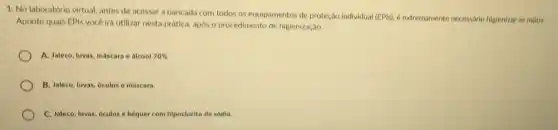 1. No laboratório virtual antes de acessar a bancada com todos os equipamentos de proteção individual
(EPIs), é extremamente necessario higienizar as máos.
Aponte quais EPIs vocé irá utilizar nesta prática.apos o procedimento de higienização.
A. Jaleco, luvas, máscara e alcool 70% 
B. Jaleco, luvas, oculos e máscara
C. Jaleco, luvas, oculos e bequer com hipoclorito de sódlo.