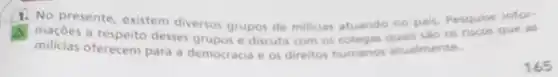 1. No presente, existem diverso grupos de milicias atuando no pais. Pesquise infor-
milicias desses grupos e discuta com os colegas quais sào os riscos que as
milicias oferecem para a democracia e os direitos humanos atualmente.