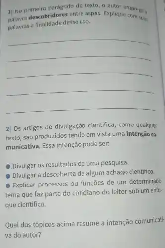 1] No primeiro parágrafo do texto, o autor emprega a
palavra descobridore ; entre aspas . Explique com suas
palavras a finalidade desse uso.
__
2| Os artigos de divulgação científica , como qualquer
texto, são produzidos tendo em vista uma intenção co-
municativa . Essa intenção pode ser:
Divulgar os resultados de uma pesquisa.
Divulgar a descoberta de algum achado científico.
Explicar processos ou funções de um determinado
tema que faz parte do cotidiano do leitor sob um enfo-
que científico.
Qual dos tópicos acima resume a intenção comunicati-
va do autor?