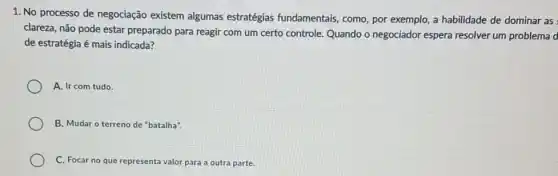 1. No processo de negociação existem algumas estratégias fundamentais como, por exemplo, a habilidade de dominar as
clareza, não pode estar preparado para reagir com um certo controle. Quando o negociador espera resolver um problema d
de estratégia é mais indicada?
A. Ir com tudo.
B. Mudar o terreno de "batalha".
C. Focar no que representa valor para a outra parte.