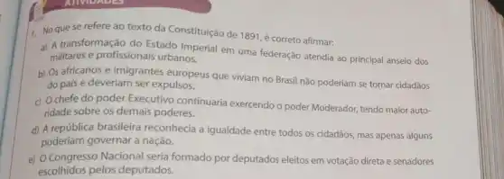 1. No que se refere ao texto da Constituição de 1891, é correto afirmar:
a) A transformação do Estado Imperial em uma federação atendia ao principal anseio dos
militares e profissionais urbanos.
b) Os africanos e imigrantes europeus que viviam no Brasil não poderiam se tornar cidadãos
do país e deveriam ser expulsos.
c) Ochefe do poder Executivo continuaria exercendo o poder Moderador, tendo maior auto-
ridade sobre os demais poderes.
d) A república brasileira reconhecia a igualdade entre todos os cidadãos mas apenas alguns
poderiam governar a nação.
e) O Congresso Nacional seria formado por deputados eleitos em votação direta e senadores
escolhidos pelos deputados.