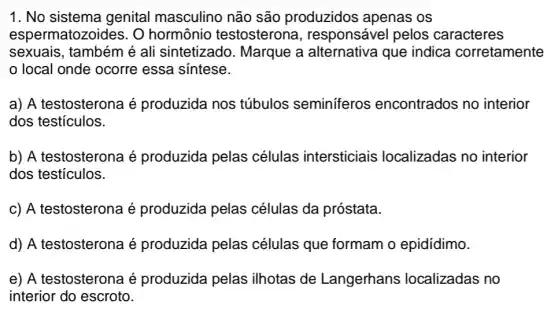 1. No sistema genital masculino não são produzidos apenas os
espermatozoides. O hormônio testosterona , responsável pelos caracteres
sexuais, também é ali sintetizado . Marque a alternativa que indica corretamente
local onde ocorre essa sintese.
a) A testosterona é produzida nos túbulos seminiferos encontrados no interior
dos testículos.
b) A testosterona é produzida pelas células intersticiais localizadas no interior
dos testículos.
c) A testosterona é produzida pelas células da próstata.
d) A testosterona é produzida pelas células que formam o epidídimo.
e) A testosterona é produzida pelas ilhotas de Langerhans localizadas no
interior do escroto.