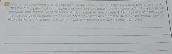 1 No teatro documentário, a seleção de documentos e fontes autênticas é a base para a construção
de uma teatral. Imagine que vocé fará um trabalho teatral sobre quem é você e pense
em quais documentos você cé selecionaria para comprovar sua história Entǎo, faca uma lista dos docu-
você colocaria em cena, coma fotos (descreva O momento da foto)vestimentas, objetos.
especialmente guardados, que definam suas preferências e os acontecimentos vividos.
__