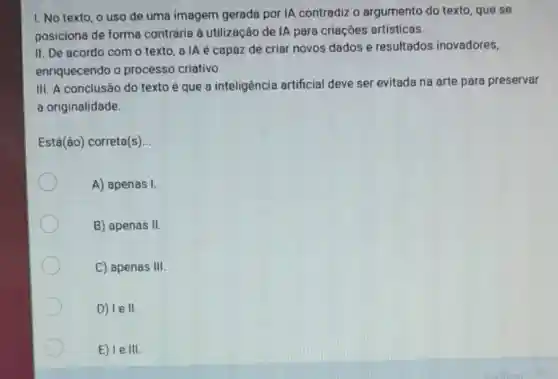 1. No texto, o uso de uma imagem gerada por IA contradiz o argumento do texto , que se
posiciona de forma contrária à utilização de IA para criaçōes artísticas.
II. De acordo com o texto, a IA é capaz de criar novos dados e resultados inovadores,
enriquecendo o processo criativo.
III. A conclusão do texto é que a inteligência artificial deve ser evitada na arte para preservar
a originalidade.
Está(ão) correta(s) __
A) apenas I.
B) apenas II
C) apenas 111
D) le II.
E) le III.