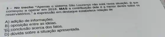 1- No trecho "Apenas o sistema Sǎo não está nesta situação, já que
reservatórios " a expressão em destaque estabelece relação de
começou a operar em 2018, MAS a contribuição dele é a menor dentre todos os
A) adição de informações.
B) oposição entre as ideias.
8)acerca dos fatos.
D) dúvida sobre a situação apresentada.