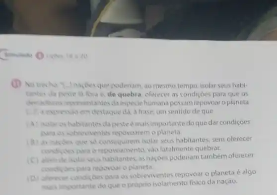 (1) No trecho:"Lardes que poderiam, ao mesmo tempo, isolar seus habi-
tantes da peste la fora e, de quebra oferecer as condiçôes para que os
derradeiros representantes da especie humana possam repovoar o planeta
Lift a expressio em destaque dá, a frase um sentido de que
(A) isolar es habitantes da peste e mais importante do que dar condições
as sobreviventes repovoarem o planeta.
(8) as naçdes que so conseguirem isolar seus habitantes, sem oferecer
condi ides para o repovoamento vào fatalmente quebrar.
alem de isolar seus habitantes, as naçoes poderiam também oferecer
condides para repovoar o planeta.
(D)oferecer condiçoes para os sobreviventes repovoar o planeta é algo
mais importante do que o próprio isolamento fisico da nação.