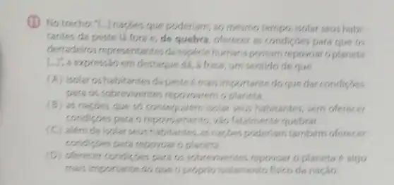 (1) No trechor."nacbes que poderiam, 80 mesmo tempo, isolar seus habi
tantes da peste lá fora e, de quebra offerecer as condicoes para que os
derradeiros da especiehumana possam repovoar oplaneta
Lui, a expressão em destague dá, a frase um sentido de que
(A) isolar os habitantes dapesteémais importante do que dar condisoes
para os sobreviventes planeta.
(B) as napdes que so isolar seus habitantes, sem oferecer
condicdes para o repovoamento, vào fatalmente quebrat.
(C) além de isolar seus habitantes, as nacbes poderlam tambérn oferecer
para repovoar o planeta.
(D) oferecer condispes para or repovoar o planeta 6 algo
mais importante do que o propro isolamento fisico da nação.