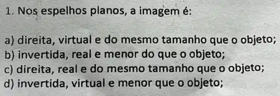 1. Nos espelhos planos, a imagemé:
a) direita, virtual e do mesmo tamanho que o objeto;
b) invertida, real e menor do que o objeto;
c) direita, real e do mesmo tamanho que o objeto;
d) invertid , virtual e menor que o objeto;