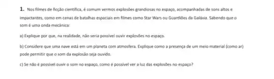 1. Nos filmes de ficção cientifica, é comum vermos explosôes grandiosas no espaço, acompanhadas de sons altos e
impactantes, como em cenas de batalhas espaciais em filmes como Star Wars ou Guardiōes da Galáxia Sabendo que o
somé uma onda mecânica:
a) Explique por que na realidade, não seria possivel ouvir explosões no espaço.
b) Considere que uma nave está em um planeta com atmosfera. Explique como a presença de um meio material (como ar)
pode permitir que o som da explosão seja ouvido.
c) Se não é possivel ouvir o som no espaço, como é possivel ver a luz das explosões no espaço?