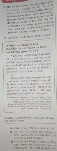 1. Nos últimos anos, multas D. Entre as
de abelhas desapareceram destruição dos
hábitats pelos seres humanos e o uso
Considerando o papel
de agrotoxinado pelas abelhas no
polinizadoras elabore
uma explicação de como sua possivel
extinção a espécie humana.
2. Leia o trecho da reportagem a seguir.
Poluição em manguezais
prejudica fauna e flora da Costa
dos Corais entre AL e PE
A poluição e degradação ambien-
tal na área de manguezais da maior
unidade de conservação federal costei-
ro -marinha do Brasil a Area de Proteção
Ambiental Costa dos Corais (APA), e
prejudicial para a fauna e a flora.
[ldots ]
peixe-boi,mamifero marinho que
corre mais risco de extinção , depende
da conservação do estuário . E há mais
de 30 anos, um programa .atualmente
coordenado pelo ICMBio -luta para
garantir a sobrevivencia da espécie.
POLUICAO em manguezais prejudica fauna e flora da
Costa dos Corais, entre AL O PE. G1 , Is. 11,27 set
2018 Disponivel em:https://g1 globo com/al/
alagoas/notic 7/poluicao-em manguezais
prejudica-fauna-e -flora-da -costa-dos corals entre-al-e-
pe.ghtml Acesso em 15 maio 2022.
estuário foz alargada de um rio que sofre influência
das marés oceânicas.
a) O que apresentado na reportagem?
b) Com base na situação na
reportagem, justifique a importancia da
c) As Areas de Proteção (APAS)
sao Unidades de Conservação de Uso
Sustentável Faca uma pesquisa em