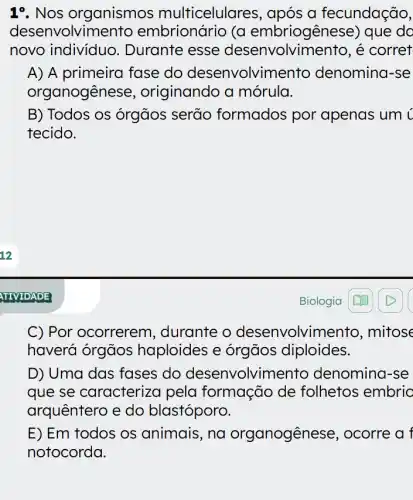 1%. Nos organismos multicelula a fecundação,
desenvolvime (a embriogênese)que do
novo individuo . Durante esse desenvolvin nento, é corret
A) A primeira fase do desenvolvimel to denomina-se
organogêne se, originando a mórula.
B) Todos os órgãos serão formados por apenas um ¿
tecido.
C) Por ocorrerem , durante o desenvolvin nento, mitose
haverá órgãos haploides e órgãos diploides.
D) Uma das fases do desenvolvime nto denomina-se
que se caracterizc pela formação de folhetos embric
arquêntero e do blastóporo.
E) Em todos os animais, na organogêne se, ocorre a f
notocorda.